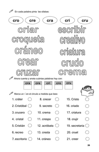 39
39
39
39



 En cada palabra pinta las sílabas:



 Ahora cuenta y anota cuántas palabras hay con:



 Marca un √ en el círculo a medida que lees:
1. cráter 8. crecer 15. Cristo
2. Cristóbal 9. secreto 16. criado
3. crucero 10. crema 17. criatura
4. cristal 11. crespo 18. crujir
5. Cristián 12. acróbata 19. secretaria
6. recreo 13. cresta 20. cruel
7. escritorio 14. cráneo 21. creer
LEO
LEO
LEO
LEO
SOLITO
SOLITO
SOLITO
SOLITO
cr
cr
cr
cro
o
o
o cre
cre
cre
cre cra
cra
cra
cra cri
cri
cri
cri cru
cru
cru
cru
cra cre cri cro cru
 