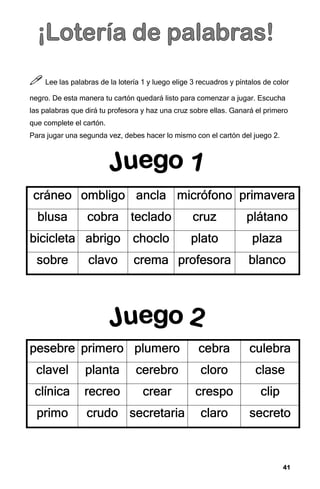 41
41
41
41



 Lee las palabras de la lotería 1 y luego elige 3 recuadros y píntalos de color
negro. De esta manera tu cartón quedará listo para comenzar a jugar. Escucha
las palabras que dirá tu profesora y haz una cruz sobre ellas. Ganará el primero
que complete el cartón.
Para jugar una segunda vez, debes hacer lo mismo con el cartón del juego 2.
cráneo
cráneo
cráneo
cráneo ombligo
ombligo
ombligo
ombligo ancla
ancla
ancla
ancla micrófono
micrófono
micrófono
micrófono primavera
primavera
primavera
primavera
blusa
blusa
blusa
blusa cobra
cobra
cobra
cobra teclado
teclado
teclado
teclado cruz
cruz
cruz
cruz plátano
plátano
plátano
plátano
bicicleta
bicicleta
bicicleta
bicicleta abrigo
abrigo
abrigo
abrigo choclo
choclo
choclo
choclo plato
plato
plato
plato plaza
plaza
plaza
plaza
sobre
sobre
sobre
sobre clavo
clavo
clavo
clavo crema
crema
crema
crema profesora
profesora
profesora
profesora blanco
blanco
blanco
blanco
pesebre
pesebre
pesebre
pesebre primero
primero
primero
primero plumero
plumero
plumero
plumero cebra
cebra
cebra
cebra culebra
culebra
culebra
culebra
clavel
clavel
clavel
clavel planta
planta
planta
planta cerebro
cerebro
cerebro
cerebro cloro
cloro
cloro
cloro clase
clase
clase
clase
clínica
clínica
clínica
clínica recreo
recreo
recreo
recreo cr
cr
cr
crear
ear
ear
ear crespo
crespo
crespo
crespo clip
clip
clip
clip
primo
primo
primo
primo crudo
crudo
crudo
crudo secretaria
secretaria
secretaria
secretaria claro
claro
claro
claro secreto
secreto
secreto
secreto
 