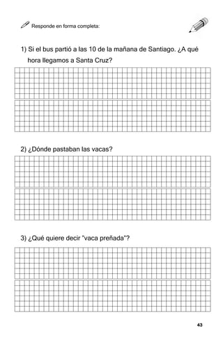 43
43
43
43



 Responde en forma completa:
1) Si el bus partió a las 10 de la mañana de Santiago. ¿A qué
hora llegamos a Santa Cruz?
2) ¿Dónde pastaban las vacas?
3) ¿Qué quiere decir ”vaca preñada”?
 