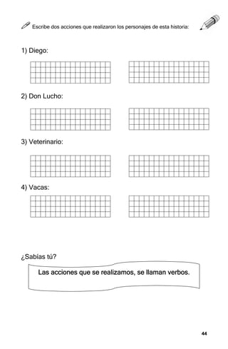 44
44
44
44
Las acciones que se realizamos, se llaman verbos.
Las acciones que se realizamos, se llaman verbos.
Las acciones que se realizamos, se llaman verbos.
Las acciones que se realizamos, se llaman verbos.



 Escribe dos acciones que realizaron los personajes de esta historia:
1) Diego:
2) Don Lucho:
3) Veterinario:
4) Vacas:
¿Sabías tú?
 