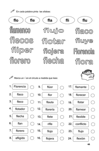 48
48
48
48



 En cada palabra pinta las sílabas:



 Marca un √ en el círculo a medida que lees:
f
f
f
flo
lo
lo
lo fle
fle
fle
fle fla
fla
fla
fla fli
fli
fli
fli flu
flu
flu
flu
LEO
LEO
LEO
LEO
SOLITO
SOLITO
SOLITO
SOLITO
Florencia
flaco
fleco
flotador
flecha
flan
florero
afligido
1.
1.
1.
1.
2.
2.
2.
2.
3.
3.
3.
3.
4.
4.
4.
4.
5.
5.
5.
5.
6.
6.
6.
6.
7.
7.
7.
7.
8.
8.
8.
8.
flúor
flor
flauta
florería
flete
rifle
flojo
flojera
9.
9.
9.
9.
10.
10.
10.
10.
11.
11.
11.
11.
12.
12.
12.
12.
13.
13.
13.
13.
14.
14.
14.
14.
15.
15.
15.
15.
16.
16.
16.
16.
flamante
florecer
flotar
flamear
flexible
conflicto
flujo
flexión
17.
17.
17.
17.
18.
18.
18.
18.
19.
19.
19.
19.
20.
20.
20.
20.
21.
21.
21.
21.
22.
22.
22.
22.
23.
23.
23.
23.
24.
24.
24.
24.
 