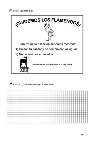50
50
50
50



 Lee el siguiente aviso:



 Escribe: ¿Cuál es el mensaje de este aviso?:
Para evitar su extinción debemos recordar:
1) Cuidar su hábitat y no contaminar las aguas.
2) No capturarlos o cazarlos.
Comité Nacional Pro Defensa de
Comité Nacional Pro Defensa de
Comité Nacional Pro Defensa de
Comité Nacional Pro Defensa de la
la
la
la Flora y
Flora y
Flora y
Flora y Fauna
Fauna
Fauna
Fauna
 