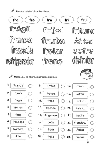 53
53
53
53



 En cada palabra pinta las sílabas:



 Marca un √ en el círculo a medida que lees:
fr
fr
fr
fro
o
o
o fre
fre
fre
fre fra
fra
fra
fra fri
fri
fri
fri fru
fru
fru
fru
LEO
LEO
LEO
LEO
SOLI
SOLI
SOLI
SOLITO
TO
TO
TO
Francia
frente
fregar
fruncir
fruto
frondoso
frontera
frito
1.
1.
1.
1.
2.
2.
2.
2.
3.
3.
3.
3.
4.
4.
4.
4.
5.
5.
5.
5.
6.
6.
6.
6.
7.
7.
7.
7.
8.
8.
8.
8.
Fresia
fresco
frase
fracaso
fragancia
cofre
fruta
fraile
9.
9.
9.
9.
10.
10.
10.
10.
11.
11.
11.
11.
12.
12.
12.
12.
13.
13.
13.
13.
14.
14.
14.
14.
15.
15.
15.
15.
16.
16.
16.
16.
freno
refrán
frotar
frasco
frutilla
Francisco
África
frenar
17.
17.
17.
17.
18.
18.
18.
18.
19.
19.
19.
19.
20.
20.
20.
20.
21.
21.
21.
21.
22.
22.
22.
22.
23.
23.
23.
23.
24.
24.
24.
24.
 