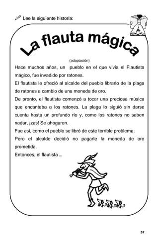 57
57
57
57



 Lee la siguiente historia:
(adaptación)
Hace muchos años, un pueblo en el que vivía el Flautista
mágico, fue invadido por ratones.
El flautista le ofreció al alcalde del pueblo librarlo de la plaga
de ratones a cambio de una moneda de oro.
De pronto, el flautista comenzó a tocar una preciosa música
que encantaba a los ratones. La plaga lo siguió sin darse
cuenta hasta un profundo río y, como los ratones no saben
nadar, ¡zas! Se ahogaron.
Fue así, como el pueblo se libró de este terrible problema.
Pero el alcalde decidió no pagarle la moneda de oro
prometida.
Entonces, el flautista …
 