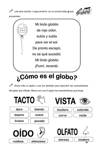 61
61
61
61



 Lee esta canción. Luego encierra en un círculo todas gl
gl
gl
gl que
encuentres:



 Ahora infla un globo y usa tus sentidos para descubrir las características
del globo que inflaste. Marca con una X según las características que tenga.
Mi lindo globito
de rojo color,
subía y subía
para ver el sol.
De pronto escapó,
no se qué sucedió.
Mi lindo globito
¡Pum!, reventó.
duro blando
pesado
incoloro colorido
curvo recto
ruidoso silencioso
oloroso inodoro
áspero
liviano
suave
 