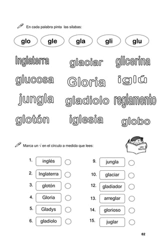 62
62
62
62



 En cada palabra pinta las sílabas:



 Marca un √ en el círculo a medida que lees:
g
g
g
glo
lo
lo
lo gle
gle
gle
gle gla
gla
gla
gla gli
gli
gli
gli glu
glu
glu
glu
LEO
LEO
LEO
LEO
SOLITO
SOLITO
SOLITO
SOLITO
inglés
Inglaterra
glotón
Gloria
Gladys
gladiolo
jungla
glaciar
gladiador
arreglar
glorioso
juglar
1.
1.
1.
1.
2.
2.
2.
2.
3.
3.
3.
3.
4.
4.
4.
4.
5.
5.
5.
5.
6.
6.
6.
6.
9.
9.
9.
9.
10.
10.
10.
10.
12.
12.
12.
12.
13.
13.
13.
13.
14.
14.
14.
14.
15.
15.
15.
15.
 