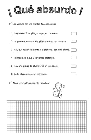 6
6
6
6



 Lee y marca con una cruz las frases absurdas:
1) Hoy almorcé un pliego de papel con carne.
2) La paloma ploma vuela plácidamente por la tierra.
3) Hay que regar, la planta y la plancha, con una pluma.
4) Fuimos a la playa y llevamos plátanos.
5) Hay una plaga de plumíferos en la pecera.
6) En la plaza plantaron palmeras.



 Ahora inventa tú un absurdo y escríbelo:
 