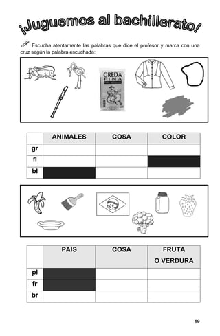 69
69
69
69



 Escucha atentamente las palabras que dice el profesor y marca con una
cruz según la palabra escuchada:
ANIMALES COSA COLOR
gr
gr
gr
gr
fl
fl
fl
fl
bl
bl
bl
bl
PAIS COSA FRUTA
O VERDURA
pl
pl
pl
pl
fr
fr
fr
fr
br
br
br
br
 