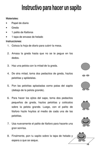 70
70
70
70
Materiales:
Materiales:
Materiales:
Materiales:
• Papel de diario
• Greda
• 1 palito de fósforos
• 1 tapa de envase de helado
Instrucciones:
Instrucciones:
Instrucciones:
Instrucciones:
1. Coloca la hoja de diario para cubrir la mesa.
2. Amasa la greda hasta que no se te pegue en los
dedos.
3. Haz una pelota con la mitad de la greda.
4. De otra mitad, toma dos pedacitos de greda, hazlos
pelotitas y aplástalas.
5. Pon las pelotitas aplastadas como patas del sapito
(debajo de la pelota grande).
6. Para hacer los ojitos del sapo, toma dos pedacitos
pequeños de greda, hazlos pelotitas y colócalos
sobre la pelota grande. Luego, con el palito de
fósforo hazle hoyitos al medio de cada una de las
pelotitas.
7. Usa nuevamente el palito de fósforo para hacerle una
gran sonrisa.
8. Finalmente, pon tu sapito sobre la tapa de helado y
espera a que se seque.
 