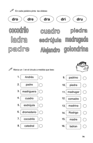 74
74
74
74



 En cada palabra pinta las sílabas:



 Marca un √ en el círculo a medida que lees:
dr
dr
dr
dro
o
o
o dre
dre
dre
dre dra
dra
dra
dra dri
dri
dri
dri dru
dru
dru
dru
LEO
LEO
LEO
LEO
SOLITO
SOLITO
SOLITO
SOLITO
Andrés
padre
madriguera
cuadro
esdrújula
dromedario
cocodrilo
catedral
padrino
piedra
madrugar
comadre
madrina
Rodrigo
madre
ladran
1.
1.
1.
1.
2.
2.
2.
2.
3.
3.
3.
3.
4.
4.
4.
4.
5.
5.
5.
5.
6.
6.
6.
6.
7.
7.
7.
7.
8.
8.
8.
8.
9.
9.
9.
9.
10.
10.
10.
10.
11.
11.
11.
11.
12.
12.
12.
12.
13.
13.
13.
13.
14.
14.
14.
14.
15.
15.
15.
15.
16.
16.
16.
16.
 
