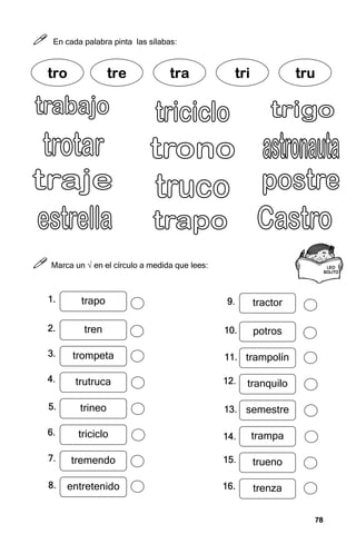 78
78
78
78



 En cada palabra pinta las sílabas:



 Marca un √ en el círculo a medida que lees:
tr
tr
tr
tro
o
o
o tre
tre
tre
tre tra
tra
tra
tra tri
tri
tri
tri tru
tru
tru
tru
LEO
LEO
LEO
LEO
SOLITO
SOLITO
SOLITO
SOLITO
tractor
potros
trampolín
tranquilo
semestre
trampa
trueno
trenza
9.
9.
9.
9.
10.
10.
10.
10.
11.
11.
11.
11.
12.
12.
12.
12.
13.
13.
13.
13.
14.
14.
14.
14.
15.
15.
15.
15.
16.
16.
16.
16.
trapo
tren
trompeta
trutruca
trineo
triciclo
tremendo
entretenido
1.
1.
1.
1.
2.
2.
2.
2.
3.
3.
3.
3.
4.
4.
4.
4.
5.
5.
5.
5.
6.
6.
6.
6.
7.
7.
7.
7.
8.
8.
8.
8.
 