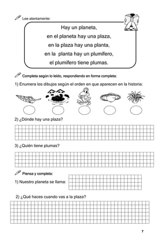 7
7
7
7



 Lee atentamente:
Hay un planeta,
en el planeta hay una plaza,
en la plaza hay una planta,
en la planta hay un plumífero,
el plumífero tiene plumas.



 Completa según lo leído, re
Completa según lo leído, re
Completa según lo leído, re
Completa según lo leído, respondiendo en forma completa
spondiendo en forma completa
spondiendo en forma completa
spondiendo en forma completa:
:
:
:
1) Enumera los dibujos según el orden en que aparecen en la historia:
2) ¿Dónde hay una plaza?
3) ¿Quién tiene plumas?



 Piensa y completa:
Piensa y completa:
Piensa y completa:
Piensa y completa:
1) Nuestro planeta se llama:
2) ¿Qué haces cuando vas a la plaza?
 