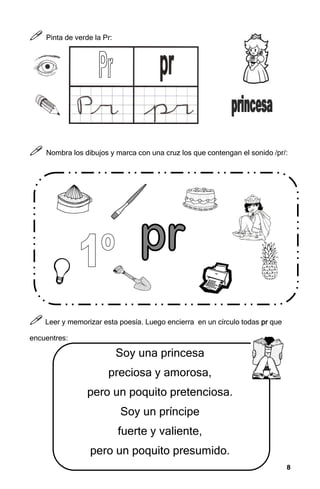 8
8
8
8



 Pinta de verde la Pr:



 Nombra los dibujos y marca con una cruz los que contengan el sonido /pr/:



 Leer y memorizar esta poesía. Luego encierra en un círculo todas pr
pr
pr
pr que
encuentres:
Soy una princesa
preciosa y amorosa,
pero un poquito pretenciosa.
Soy un príncipe
fuerte y valiente,
pero un poquito presumido.
 