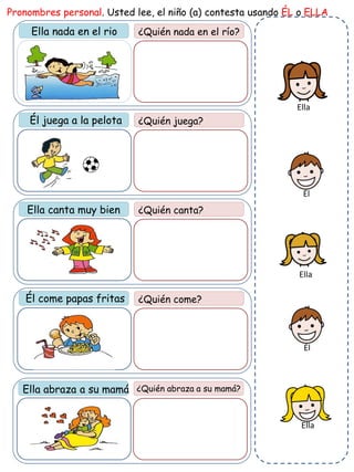 Ella nada en el rio ¿Quién nada en el río?
Pronombres personal. Usted lee, el niño (a) contesta usando ÉL o ELLA
¿Quién juega?
¿Quién canta?
Él come papas fritas ¿Quién come?
Ella abraza a su mamá ¿Quién abraza a su mamá?
Él juega a la pelota
Ella canta muy bien
Ella
Ella
Ella
Él
Él
 