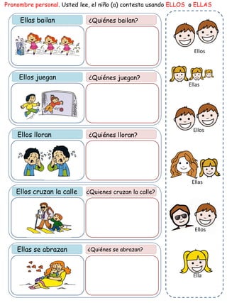 Ellas bailan ¿Quiénes bailan?
Pronombre personal. Usted lee, el niño (a) contesta usando ELLOS o ELLAS
¿Quiénes juegan?
¿Quiénes lloran?
Ellos cruzan la calle ¿Quienes cruzan la calle?
Ellas se abrazan ¿Quiénes se abrazan?
Ellos juegan
Ellos lloran
Ellas
Ella
Ellos
Ellos
Ellas
Ellos
 