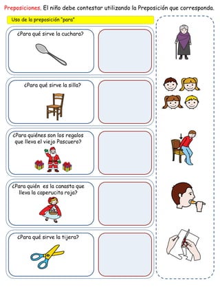 ¿Para qué sirve la cuchara?
Preposiciones. El niño debe contestar utilizando la Preposición que corresponda.
Uso de la preposición “para”
¿Para qué sirve la silla?
¿Para quiénes son los regalos
que lleva el viejo Pascuero?
¿Para quién es la canasta que
lleva la caperucita roja?
¿Para qué sirve la tijera?
 