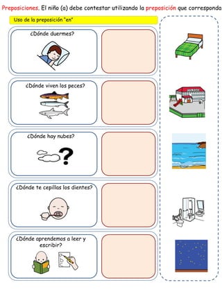 ¿Dónde duermes?
Preposiciones. El niño (a) debe contestar utilizando la preposición que corresponda
Uso de la preposición “en”
¿Dónde viven los peces?
¿Dónde hay nubes?
¿Dónde te cepillas los dientes?
¿Dónde aprendemos a leer y
escribir?
 