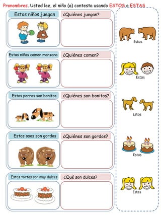 Estos niños juegan ¿Quiénes juegan?
Pronombres. Usted lee, el niño (a) contesta usando ESTOS o ESTAS
¿Quiénes comen?
¿Quiénes son bonitos?
Estos osos son gordos ¿Quiénes son gordos?
Estas tortas son muy dulces ¿Qué son dulces?
Estas niñas comen manzana
Estos perros son bonitos
Estas
Estos
Estos
Estos
Estas
 