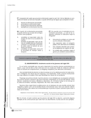 17
Publicación
Prueba
Saber
11
Publicación
Prueba
Saber
11
Lectura Crítica
Según la infografía, “los países de ingresos medios solo tienen la mitad de los vehículos exis-
tentes en el mundo y, a pesar de eso, sufren el 80% de las muertes por accidente de tránsito”.
En este enunciado, la conjunción ‘a pesar de’ cumple la función de
A. resaltar que el índice de muertes por accidente de tránsito en países de ingresos medios
es bastante elevado dadas sus condiciones particulares.
B. oponer el alto número de vehículos en países de ingresos medios frente al bajo porcentaje
de muertes por accidente de tránsito.
C. aclarar que el alto índice de muertes por accidente de tránsito en países de ingresos me-
dios está estrechamente relacionado con el número de autos.
D. señalar que el índice de muertes por accidente de tránsito en países de ingresos medios
puede ser aun más alto de lo dicen las cifras oficiales.
Considere la siguiente descripción del
contenido de la infografía:
«La infografía muestra datos sobre la
frecuencia de los accidentes de tránsito
en el mundo, y ejemplos relacionados.
Además, informa sobre la mortalidad por
género, por ingresos, por número de vehí-
culos, por tipo de vehículo y por ubicación
regional.»
Esta descripción es insatisfactoria porque
A. pasa por alto información esencial
contenida en la infografía.
B. el orden de su contenido no corres-
ponde con el de la infografía.
C. menciona información que no está
presente en la infografía.
D. omite evidencias que sustentan la
información de la infografía.
De acuerdo con la información pre-
sentada sobre el porcentaje de muertes
por tipo de vehículo, se puede afirmar
que es más probable que alguien que ha-
ya muerto por accidente de tránsito hu-
biera estado desplazándose
A. a pie.
B. en moto.
C. en bicicleta.
D. en otro tipo de vehículo.
De la información del cuadro infe-
rior izquierdo, donde se presentan
estadísticas sobre la cantidad relati-
va de muertes por accidentes de
tránsito en función de la región, se
puede inferir
A. cuáles son los países donde menos
se utilizan vehículos motorizados.
B. que en el Pacifico y en Asia hay el
mismo número de muertes por ac-
cidentes de tránsito.
C. cuál es el riesgo de morir en un ac-
cidente de tránsito según la zona
geográfica.
D. cuáles son las zonas geográficas
en donde se requiere un mejora-
miento de las vías.
A partir de las gráficas sobre la re-
lación entre el número de vehículos y el
número de muertes en accidentes de
tránsito se puede inferir que, comparada
con la población de los países de in-
gresos medios, la de los países de in-
gresos altos
A. tiene más vehículos por persona.
B. usa menos el vehículo particular.
C. es más educada en materia vial.
D. está más expuesta a multas de tránsito.
42.
43.
44.
45.
46.
Lectura Crítica
 