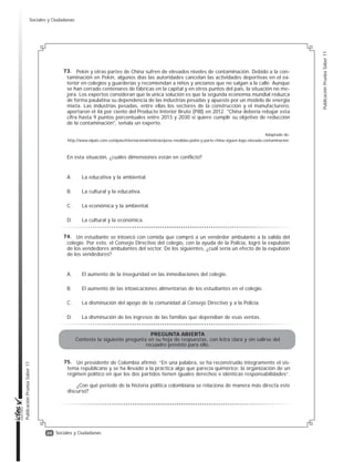 23
Publicación
Prueba
Saber
11
Publicación
Prueba
Saber
11
Sociales y Ciudadanas
La violencia sexual contra las mujeres
es un problema mundial. Hace poco tiem-
po, el jefe de policía de una ciudad muy im-
portante, en un país desarrollado, declaró
al respecto: “Para evitar estas situaciones,
lo mejor sería que las mujeres dejaran de
salir con minifaldas o escotes provocadores
a la calle. Así evitarían ser víctimas de aco-
so o violencia sexual”. ¿Qué intereses está
favoreciendo esta declaración?
A. Los de las mujeres, porque está
aconsejándoles cómo vestir para no
ser víctimas.
B. Los de los policías, porque su función
no es la de manejar casos de acoso.
C. Los de los agresores, porque está
dándoles una justificación a lo que
hacen.
D. Los de la ciudad, porque el acoso
sexual afecta la percepción de
seguridad.
Ante los crecientes robos a residencias
en algunos sectores de estratos altos de
una ciudad, el alcalde está considerando
autorizar el cerramiento de grandes secto-
res residenciales que agrupan varios ba-
rrios de la ciudad, para que sean vigilados
por seguridad privada y para que solo se
permita la entrada a los residentes o a per-
sonas autorizadas por estos. A la hora de
evaluar la propuesta, ¿qué intereses en
conflicto deben ser tenidos en cuenta?
A. Los de las empresas de seguridad
privada que buscan expandir su ne-
gocio, y los de las bandas de ladro-
nes que buscan seguir realizando
sus actividades sin obstáculos.
B. Los de los residentes que buscan
su seguridad, y los de los demás
habitantes de la ciudad que dejarían
de tener acceso a las vías y otros
espacios públicos de los sectores
encerrados.
C. Los de los residentes que buscan su
beneficio particular y los intereses
del gobierno local que debe encar-
garse del bienestar de la comunidad.
D. Los de las empresas de seguridad
privada que serían contratadas para
cuidar los sectores encerrados, y los
de la Policía encargada de la seguri-
dad en la ciudad.
La Corte Constitucional falló a favor de
un soldado que había interpuesto una tute-
la al considerar que la institución militar no
le respetaba el derecho a la objeción de
conciencia, porque su religión le prohíbe el
uso de armas y las prácticas militares. El
fundamento del fallo es la defensa de la li-
bertad de conciencia del soldado.
¿Cuál de las siguientes acciones es co-
herente con este fallo?
A. Ordenarle al Ejército la entrega de la
libreta militar al soldado y su inme-
diata desvinculación de la institución.
B. Ordenarle al soldado cumplir su ser-
vicio militar obligatorio con todas las
responsabilidades asignadas.
C. Ordenarle al Ejército que el soldado
participe de los entrenamientos y
haga solo tareas de oficina.
D. Ordenarle al soldado participar úni-
camente en paradas militares, por-
tando con orgullo la dotación militar.
Durante las épocas de lluvias, en mu-
chas zonas rurales de Colombia se inundan
escuelas y se interrumpen los caminos pa-
ra llegar a estas.
¿Cuál de las siguientes opciones vulnera
más claramente el derecho a la educación?
A. Organizar esquemas de transporte
para que los estudiantes vayan a
clases en escuelas no afectadas por
las inundaciones.
B. Ajustar el calendario escolar para
que no haya clases en las épocas de
inundación.
C. Dar una parte de las clases a través
de la emisora de radio local, para re-
ducir los días en los que tienen que
asistir al colegio.
D. Trasladar a los niños a escuelas no
inundadas dos veces por semana y
reducir el número de horas de clases.
69.
70.
71.
72.
Sociales y Ciudadanas
 