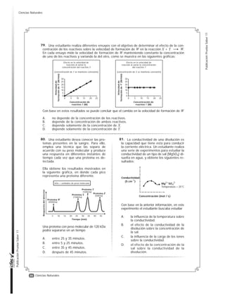 25
Publicación
Prueba
Saber
11
Publicación
Prueba
Saber
11
Ciencias Naturales
Un estudiante desea comparar los valores de las densidades de tres líquidos (agua, etanol y
aceite) y para ello hace tres mediciones de una misma masa de líquido (100 g) a tres temperatu-
ras. Los resultados obtenidos se muestran en la tabla.
Con base en la anterior información se puede afirmar que el experimento del estudiante está
mal planteado, porque
A. las temperaturas empleadas no son las mismas, por lo que no se pueden hacer compara-
ciones entre las densidades de los tres líquidos.
B. no se pueden hacer comparaciones sin medir diferentes volúmenes de los tres líquidos en
las temperaturas indicadas.
C. es necesario realizar otras mediciones a temperaturas más altas, para saber si el valor de
la densidad sigue cambiando.
D. el aceite posee propiedades físicas y químicas muy diferentes del agua y del etanol y esto
hace que no se puedan comparar.
Temperatura (°C)
6
17
22
Temperatura (°C)
3
8
34
Temperatura (°C)
10
20
30
Densidad
agua (g/cm3)
0,99999
0,99786
0,99886
Densidad
etanol (g/cm3)
0,80374
0,79956
0,77756
Densidad
aceite (g/cm3)
0,92252
0,91553
0,90852
Agua Etanol Aceite
La materia puede clasificarse analizan-
do su composición como se muestra en el
diagrama.
El acero es un material que contiene los
elementos hierro y carbono. Dos muestras
distintas de acero tienen diferentes canti-
dades de estos elementos pero ambas
muestras tienen composición uniforme.
Usando el diagrama anterior, ¿cómo clasifi-
caría al acero?
A. Como mezcla homogénea, porque
está formado por diferentes elemen-
tos y es uniforme.
B. Como sustancia pura, porque tiene
composición uniforme y es un solo
compuesto.
C. Como mezcla heterogénea, por-
que está formado por diferentes
elementos.
D. Como sustancia pura, porque mues-
tras distintas tienen composición
diferente.
Materia
¿Es uniforme en
todas sus partes?
¿Tiene composición
variable?
Mezcla
heterogénea
Sustancia
pura
Mezcla
homogénea
Sí
Sí
No
No
En un experimento, un sólido de iden-
tidad desconocida se calienta y se mide su
temperatura cada minuto hasta que se
evapora, obteniendo la siguiente gráfica.
Para identificar el sólido se cuenta con los
datos de la tabla.
¿A qué sustancia corresponde el sólido inicial?
A. Al benceno.
B. Al agua.
C. Al acetonitrilo.
D. Al 2-butanol.
Gas
Líquido
Sólido
Tiempo (min)
Temperatura
(°C)
0
20
-20
-40
40
60
80
100
120
140
Sustancia
Benceno
Agua
Acetonitrilo
2-butanol
Temperatura
de fusión (°C)
5,5
0
-45
-115
Temperatura de
ebullición (°C)
80,2
100
82
100
76.
77. 78.
PRUEBA DE CIENCIAS NATURALES
Ciencias Naturales
 