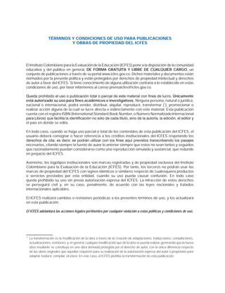 TÉRMINOS Y CONDICIONES DE USO PARA PUBLICACIONES
Y OBRAS DE PROPIEDAD DEL ICFES
El Instituto Colombiano para la Evaluación de la Educación (ICFES) pone a la disposición de la comunidad
educativa y del público en general, DE FORMA GRATUITA Y LIBRE DE CUALQUIER CARGO, un
conjunto de publicaciones a través de su portal www.icfes.gov.co. Dichos materiales y documentos están
normados por la presente política y están protegidos por derechos de propiedad intelectual y derechos
de autor a favor del ICFES. Si tiene conocimiento de alguna utilización contraria a lo establecido en estas
condiciones de uso, por favor infórmenos al correo prensaicfes@icfes.gov.co.
4XHGDSURKLELGRHOXVRRSXEOLFDFLyQWRWDORSDUFLDOGHHVWHPDWHULDOFRQÀQHVGHOXFURÚnicamente
está autorizado su uso para fines académicos e investigativos. Ninguna persona, natural o jurídica,
nacional o internacional, podrá vender, distribuir, alquilar, reproducir, transformar (1
), promocionar o
realizar acción alguna de la cual se lucre directa o indirectamente con este material. Esta publicación
cuenta con el registro ISBN (International Standard Book Number, o Número Normalizado Internacional
SDUD/LEURV 