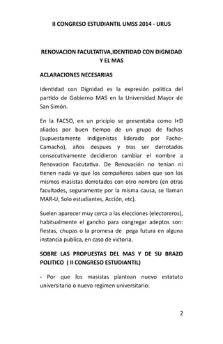II CONGRESO ESTUDIANTIL UMSS 2014 - URUS 
RENOVACION FACULTATIVA,IDENTIDAD CON DIGNIDAD 
Y EL MAS 
ACLARACIONES NECESARIAS 
Identidad con Dignidad es la expresión politica del 
partido de Gobierno MAS en la Universidad Mayor de 
San Simón. 
En la FACSO, en un pricipio se presentaba como I+D 
aliados por buen tiempo de un grupo de fachos 
(supuestamente indigenistas liderado por Facho- 
Camacho), años despues y tras ser derrotados 
consecutivamente decidieron cambiar el nombre a 
Renovacion Facutativa. De Renovación no tenian ni 
tienen nada ya que los compañeros saben que son los 
mismos masistas derrotados con otro nombre (en otras 
facultades, seguramente por la misma causa, se llaman 
MAR-U, Solo estudiantes, Acción, etc). 
Suelen aparecer muy cerca a las elecciones (electoreros), 
habitualmente el gancho para congregar adeptos son: 
fiestas, chupas o la promesa de pega futura en alguna 
instancia publica, en caso de victoria. 
SOBRE LAS PROPUESTAS DEL MAS Y DE SU BRAZO 
POLITICO ( II CONGRESO ESTUDIANTIL) 
- Por que los masistas plantean nuevo estatuto 
universitario o nuevo regimen universitario: 
2 
 