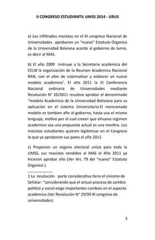 II CONGRESO ESTUDIANTIL UMSS 2014 - URUS 
a) Los infiltrados masistas en el XI congreso Nacional de 
Universidades aprobaron un “nuevo” Estatuto Organico 
de la Universidad Bolviana acorde al gobierno de turno, 
es decir al MAS. 
b) El año 2009 instruye a la Secretaria academica del 
CEUB la organización de la Reunion Academica Nacional 
RAN, con el afan de sistematizar y elaborar un nuevo 
modelo academico1. El año 2011 la III Conferencia 
Nacional ordinaria de Universidades mediante 
Resolución N° 10/2011 resuleve aprobar el denominado 
“modelo Academico de la Universidad Boliviana para su 
aplicación en el sistema Universitario.El mencionado 
modelo es tambien afin al gobierno, hasta usa el mismo 
lenguaje, motivo por el cual creeer que elnuevo regimen 
academico sea una propuesta actual es una mentira. Los 
masistas estudiantes quieren legitimizar en el Congreso 
lo que ya aprobaron sus pares el año 2011. 
c) Proponen un organo electoral unico para toda la 
UMSS, sus masistas vendidos al MAS el Año 2011 ya 
hicieron aprobar ello (Ver Art. 79 del “nuevo” Estatuto 
Organico ). 
1 La resolución parte considerativa tiene el cinismo de 
Señalar: “considerando que el actual proceso de cambio 
politico y social exige importantes cambios en el aspecto 
academico (Ver Resolución N° 29/99 XI congreso de 
universidades) 
3 
 