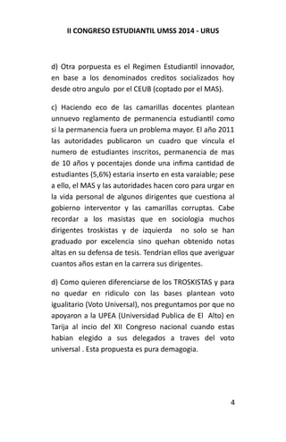 II CONGRESO ESTUDIANTIL UMSS 2014 - URUS 
d) Otra porpuesta es el Regimen Estudiantil innovador, 
en base a los denominados creditos socializados hoy 
desde otro angulo por el CEUB (coptado por el MAS). 
c) Haciendo eco de las camarillas docentes plantean 
unnuevo reglamento de permanencia estudiantil como 
si la permanencia fuera un problema mayor. El año 2011 
las autoridades publicaron un cuadro que vincula el 
numero de estudiantes inscritos, permanencia de mas 
de 10 años y pocentajes donde una infima cantidad de 
estudiantes (5,6%) estaria inserto en esta varaiable; pese 
a ello, el MAS y las autoridades hacen coro para urgar en 
la vida personal de algunos dirigentes que cuestiona al 
gobierno interventor y las camarillas corruptas. Cabe 
recordar a los masistas que en sociologia muchos 
dirigentes troskistas y de izquierda no solo se han 
graduado por excelencia sino quehan obtenido notas 
altas en su defensa de tesis. Tendrian ellos que averiguar 
cuantos años estan en la carrera sus dirigentes. 
d) Como quieren diferenciarse de los TROSKISTAS y para 
no quedar en ridiculo con las bases plantean voto 
igualitario (Voto Universal), nos preguntamos por que no 
apoyaron a la UPEA (Universidad Publica de El Alto) en 
Tarija al incio del XII Congreso nacional cuando estas 
habian elegido a sus delegados a traves del voto 
universal . Esta propuesta es pura demagogia. 
4 
 