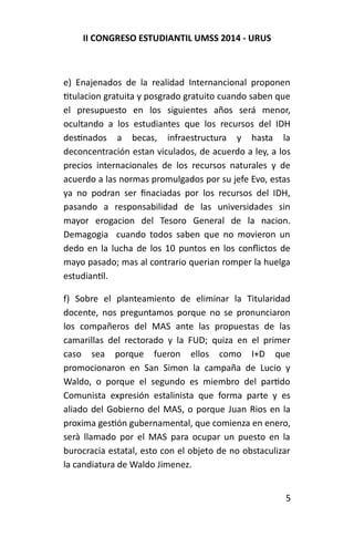 II CONGRESO ESTUDIANTIL UMSS 2014 - URUS 
e) Enajenados de la realidad Internancional proponen 
titulacion gratuita y posgrado gratuito cuando saben que 
el presupuesto en los siguientes años será menor, 
ocultando a los estudiantes que los recursos del IDH 
destinados a becas, infraestructura y hasta la 
deconcentración estan viculados, de acuerdo a ley, a los 
precios internacionales de los recursos naturales y de 
acuerdo a las normas promulgados por su jefe Evo, estas 
ya no podran ser finaciadas por los recursos del IDH, 
pasando a responsabilidad de las universidades sin 
mayor erogacion del Tesoro General de la nacion. 
Demagogia cuando todos saben que no movieron un 
dedo en la lucha de los 10 puntos en los conflictos de 
mayo pasado; mas al contrario querian romper la huelga 
estudiantil. 
f) Sobre el planteamiento de eliminar la Titularidad 
docente, nos preguntamos porque no se pronunciaron 
los compañeros del MAS ante las propuestas de las 
camarillas del rectorado y la FUD; quiza en el primer 
caso sea porque fueron ellos como I+D que 
promocionaron en San Simon la campaña de Lucio y 
Waldo, o porque el segundo es miembro del partido 
Comunista expresión estalinista que forma parte y es 
aliado del Gobierno del MAS, o porque Juan Rios en la 
proxima gestión gubernamental, que comienza en enero, 
serà llamado por el MAS para ocupar un puesto en la 
burocracia estatal, esto con el objeto de no obstaculizar 
la candiatura de Waldo Jimenez. 
5 
 
