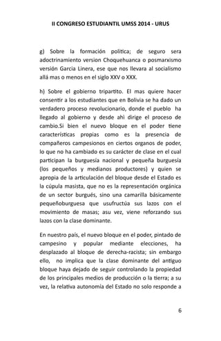 II CONGRESO ESTUDIANTIL UMSS 2014 - URUS 
g) Sobre la formación politica; de seguro sera 
adoctrinamiento version Choquehuanca o posmarxismo 
versión Garcia Linera, ese que nos llevara al socialismo 
allá mas o menos en el siglo XXV o XXX. 
h) Sobre el gobierno tripartito. El mas quiere hacer 
consentir a los estudiantes que en Bolivia se ha dado un 
verdadero proceso revolucionario, donde el pueblo ha 
llegado al gobierno y desde ahì dirige el proceso de 
cambio.Si bien el nuevo bloque en el poder tiene 
características propias como es la presencia de 
compañeros campesionos en ciertos organos de poder, 
lo que no ha cambiado es su carácter de clase en el cual 
participan la burguesía nacional y pequeña burguesía 
(los pequeños y medianos productores) y quien se 
apropia de la articulación del bloque desde el Estado es 
la cúpula masista, que no es la representación orgánica 
de un sector burgués, sino una camarilla básicamente 
pequeñoburguesa que usufructúa sus lazos con el 
movimiento de masas; asu vez, viene reforzando sus 
lazos con la clase dominante. 
En nuestro país, el nuevo bloque en el poder, pintado de 
campesino y popular mediante elecciones, ha 
desplazado al bloque de derecha-racista; sin embargo 
ello, no implica que la clase dominante del antiguo 
bloque haya dejado de seguir controlando la propiedad 
de los principales medios de producción o la tierra; a su 
vez, la relativa autonomía del Estado no solo responde a 
6 
 
