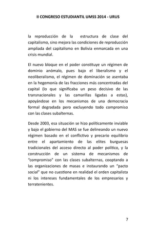 II CONGRESO ESTUDIANTIL UMSS 2014 - URUS 
la reproducción de la estructura de clase del 
capitalismo, sino mejora las condiciones de reproducción 
ampliada del capitalismo en Bolivia enmarcada en una 
crisis mundial. 
El nuevo bloque en el poder constituye un régimen de 
dominio anómalo, pues bajo el liberalismo y el 
neoliberalismo, el régimen de dominación se asentaba 
en la hegemonía de las fracciones más concentradas del 
capital (lo que significaba un peso decisivo de las 
transnacionales y las camarillas ligadas a estas), 
apoyándose en los mecanismos de una democracia 
formal degradada pero excluyendo todo compromiso 
con las clases subalternas. 
Desde 2003, esa situación se hizo políticamente inviable 
y bajo el gobierno del MAS se fue delineando un nuevo 
régimen basado en el conflictivo y precario equilibrio 
entre el apartamiento de las elites burguesas 
tradicionales del acceso directo al poder político, y la 
construcción de un sistema de mecanismos de 
“compromiso” con las clases subalternas, cooptando a 
las organizaciones de masas e instaurando un “pacto 
social” que no cuestione en realidad el orden capitalista 
ni los intereses fundamentales de los empresarios y 
terratenientes. 
7 
 