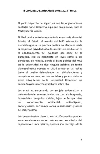 II CONGRESO ESTUDIANTIL UMSS 2014 - URUS 
El pacto tripartito de seguro es con las organizaciones 
coptadas por el Gobierno, algo que no es nuevo, pues el 
MNR ya tenia la idea. 
El MAS oculta en todo momento la esencia de clase del 
Estado; el Estado al mando del MAS reinvindica la 
esenciaburguesa, su practica politica no afecta en nada 
la propiedad privadad sobre los medios de producción ni 
el apoderamiento del exedente por parte de la 
burguesia, ello es manifiesto en leyes como la de 
pensiones, de mineria, donde el brazo politico del MAS 
en la universidad no dijo ninguna palabra; de forma 
diametralmente opuesta el URUS estuvo en las luchas 
junto al pueblo defendiendo las reivindicaciones y 
conquistas sociales; asu vez socializo y genero debates 
sobre estos temas en la universidad. Recuerden los 
compañeros las marchas y debates sobre ello. 
Los masistas, empezando por su jefe estigmatizan a 
quienes develan su esencia y luchan contra la burguesia, 
llamandoles renegados sociales, hijos de Europa, hijos 
del conocimiento occidental, antiindigenas, 
antioriginarios, anti campesionos, reaccionarios y alidos 
del imperialismo. 
Los quecontrastan discurso con acción practica pueden 
sacar conclusiones sobre quienes son los aliados del 
capitalismo e imperialismo, quienes son enemigos de la 
8 
 
