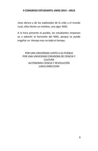 II CONGRESO ESTUDIANTIL UMSS 2014 - URUS 
clase obrera y de los explotados de la urbe y el mundo 
rural, ellos tienen un nombre, una sigla: MAS. 
A la hora presente el pueblo, los estudiantes empiezan 
ya a advertir el horizonte del MAS, porque se puede 
engañar un tiempo mas no todo el tiempo. 
POR UNA UNIVERSIDA JUNTO A SU PUEBLO 
POR UNA UNIVESIDAD CREADORA DE CIENCIA Y 
CULTURA 
AUTONOMIA CIENCIA Y REVOLUCIÓN 
¡URUS DIRECCION! 
9 

