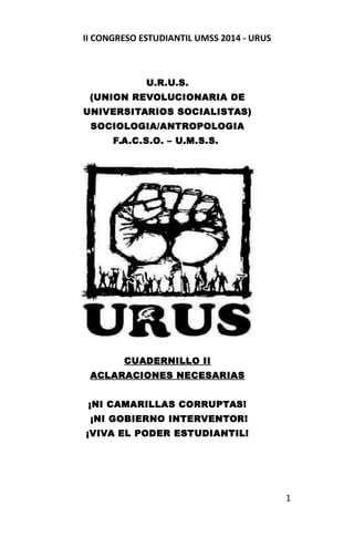 II CONGRESO ESTUDIANTIL UMSS 2014 - URUS 
U.R.U.S. 
(UNION REVOLUCIONARIA DE 
UNIVERSITARIOS SOCIALISTAS) 
SOCIOLOGIA/ANTROPOLOGIA 
F.A.C.S.O. – U.M.S.S. 
CUADERNILLO II 
ACLARACIONES NECESARIAS 
¡NI CAMARILLAS CORRUPTAS! 
¡NI GOBIERNO INTERVENTOR! 
¡VIVA EL PODER ESTUDIANTIL! 
1 
 