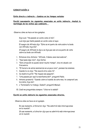 EJERCITACIÓN 6


Estilo directo e indirecto – Cambios en los tiempos verbales

Escribí nuevamente los siguientes enunciados en estilo indirecto. Analizá la
morfología de los verbos que cambiaste.



Observa cómo se hace en los ejemplos.


      Dijo Luis: "Ha pasado un coche como el mío".
      Luis dijo que había pasado un coche como el suyo.
      El suegro de Alfredo dijo: "Este es mi punto de vista sobre tu boda
      con Alfredo, hija mía".
      El suegro de Alfredo le dijo a su hija que ese era su punto de vista
      sobre su boda con Alfredo.

   1. Entonces dice Antonio: "Alfredo, tráeme unos marcadores".
   2. "Aquí pasa algo raro", dijo Carlos.
   3. "Esta situación no puede durar mucho tiempo", dice mi abuelo con
      frecuencia.
   4. "El horario de estos seminarios es un poco raro", piensan los alumnos.
   5. Cuando la vio dijo: "No nacerá otra como tú".
   6. Su madre le gritó: "No toques ese paquete".
   7. "¿Ha pasado por aquí la manifestación?", preguntó Pablo.
   8. Antonio prometió: "Cuando cobre el sueldo de este mes, te compraré una
      bicicleta, hijo mío".
   9. ¿ Terminaste tu trabajo, Isabel?, preguntó Manuel.

   10. José me preguntaba siempre: "¿Vos no lo sabés?


Escribí en estilo indirecto los siguientes enunciados directos.


  Observa cómo se hace en el ejemplo.

      En ese momento, el Director dijo: "No admitiré más interrupciones
      en la reunión".
      En ese momento, el director dijo que no admitiría más interrupciones
      en la reunión




                                                                               21
 