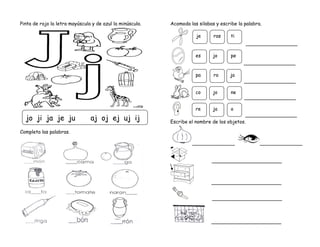 Pinta de rojo la letra mayúscula y de azul la minúscula.
Completa las palabras.
Acomoda las silabas y escribe la palabra.
_________________
_________________
_________________
_________________
_________________
Escribe el nombre de los objetos.
______________ ______________
_______________________
_______________________
_______________________
_______________________
jo ji ja je ju aj oj ej uj ij
pa ro ja
je ras ti
co jo ne
es jo pe
re ja o
 