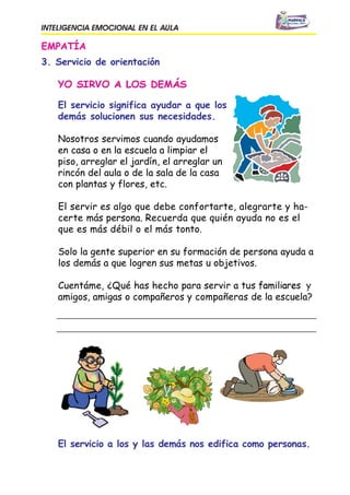 INTELIGENCIA EMOCIONAL EN EL AULA
EMPATÍA
3. Servicio de orientación
El servicio significa ayudar a que los
demás solucionen sus necesidades.
Nosotros servimos cuando ayudamos
en casa o en la escuela a limpiar el
piso, arreglar el jardín, el arreglar un
rincón del aula o de la sala de la casa
con plantas y flores, etc.
El servir es algo que debe confortarte, alegrarte y ha-
certe más persona. Recuerda que quién ayuda no es el
que es más débil o el más tonto.
Solo la gente superior en su formación de persona ayuda a
los demás a que logren sus metas u objetivos.
Cuentáme, ¿Qué has hecho para servir a tus
amigos, amigas o compañeros y compañeras de la escuela?
El servicio a los y las demás nos edifica como personas.
 