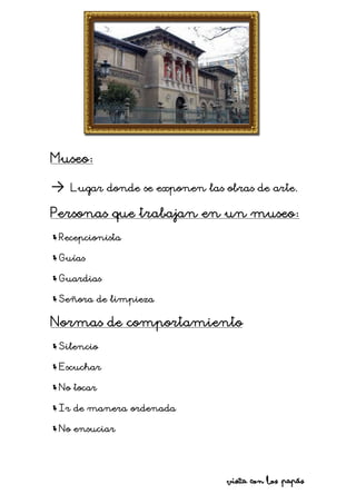 Museo:
→ Lugar donde se exponen las obras de arte.
Personas que trabajan en un museo:
Recepcionista
Guías
Guardias
Señora de limpieza
Normas de comportamiento
Silencio
Escuchar
No tocar
Ir de manera ordenada
No ensuciar
Visita con los papás
 