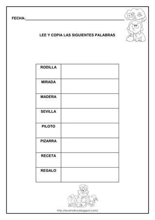 FECHA:_________________________________________________________



             LEE Y COPIA LAS SIGUIENTES PALABRAS




             RODILLA



              MIRADA



             MADERA



              SEVILLA



              PILOTO



             PIZARRA



              RECETA



              REGALO




                        http://evamoliva.blogspot.com/
 