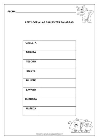 FECHA:_________________________________________________________



             LEE Y COPIA LAS SIGUIENTES PALABRAS




             GALLETA



              BASURA



              TESORO



              BIGOTE



              BILLETE



              LAVABO



             CUCHARA



             MUÑECA




                        http://evamoliva.blogspot.com/
 