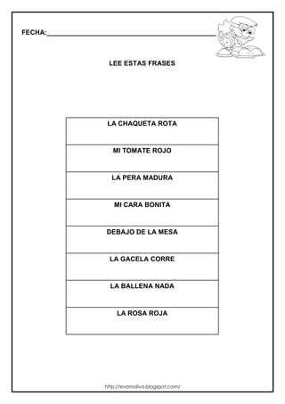 FECHA:_________________________________________________________



                       LEE ESTAS FRASES




                       LA CHAQUETA ROTA



                         MI TOMATE ROJO



                        LA PERA MADURA



                         MI CARA BONITA



                      DEBAJO DE LA MESA



                       LA GACELA CORRE



                        LA BALLENA NADA



                          LA ROSA ROJA




                      http://evamoliva.blogspot.com/
 