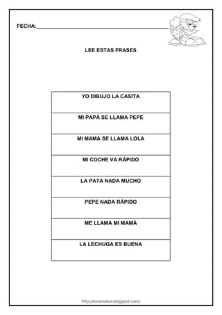 FECHA:_________________________________________________________



                       LEE ESTAS FRASES




                      YO DIBUJO LA CASITA



                    MI PAPÁ SE LLAMA PEPE



                    MI MAMÁ SE LLAMA LOLA



                      MI COCHE VA RÁPIDO



                     LA PATA NADA MUCHO



                       PEPE NADA RÁPIDO



                       ME LLAMA MI MAMÁ



                     LA LECHUGA ES BUENA




                      http://evamoliva.blogspot.com/
 