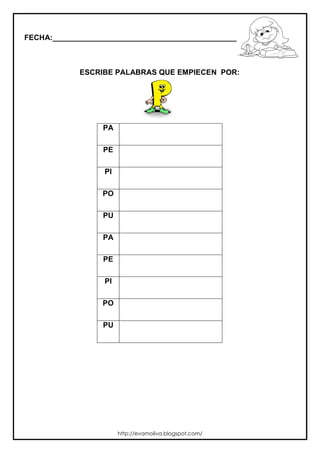 FECHA:_________________________________________________________



             ESCRIBE PALABRAS QUE EMPIECEN POR:




                  PA

                  PE

                  PI

                  PO

                  PU

                  PA

                  PE

                  PI

                  PO

                  PU




                       http://evamoliva.blogspot.com/
 