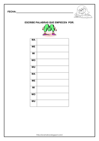 FECHA:_________________________________________________________



             ESCRIBE PALABRAS QUE EMPIECEN POR:




                  MA

                  ME

                  MI

                  MO

                  MU

                  MA

                  ME

                  MI

                  MO

                  MU




                       http://evamoliva.blogspot.com/
 