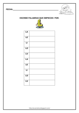 FECHA:_________________________________________________________



             ESCRIBE PALABRAS QUE EMPIECEN POR:




                  LA

                  LE

                  LI

                  LO

                  LU

                  LA

                  LE

                  LI

                  LO

                  LU




                       http://evamoliva.blogspot.com/
 