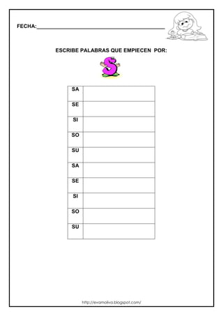 FECHA:_________________________________________________________



             ESCRIBE PALABRAS QUE EMPIECEN POR:




                  SA

                  SE

                  SI

                  SO

                  SU

                  SA

                  SE

                  SI

                  SO

                  SU




                       http://evamoliva.blogspot.com/
 