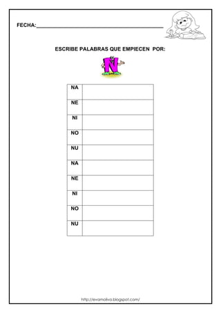 FECHA:_________________________________________________________



             ESCRIBE PALABRAS QUE EMPIECEN POR:




                  NA

                  NE

                  NI

                  NO

                  NU

                  NA

                  NE

                  NI

                  NO

                  NU




                       http://evamoliva.blogspot.com/
 