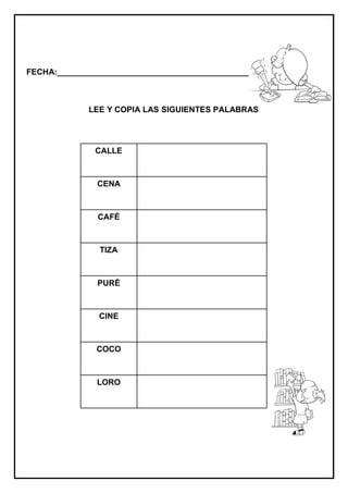 FECHA:_________________________________________________________



             LEE Y COPIA LAS SIGUIENTES PALABRAS




              CALLE



               CENA



               CAFÉ



               TIZA



               PURÉ



               CINE



               COCO



               LORO
 