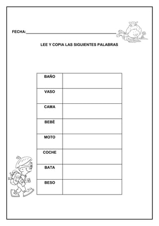 FECHA:_________________________________________________________


             LEE Y COPIA LAS SIGUIENTES PALABRAS




               BAÑO



               VASO



               CAMA



               BEBÉ



               MOTO



              COCHE



               BATA



               BESO
 